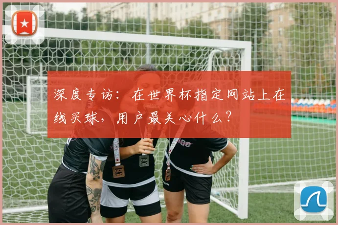 深度专访：在世界杯指定网站上在线买球，用户最关心什么？