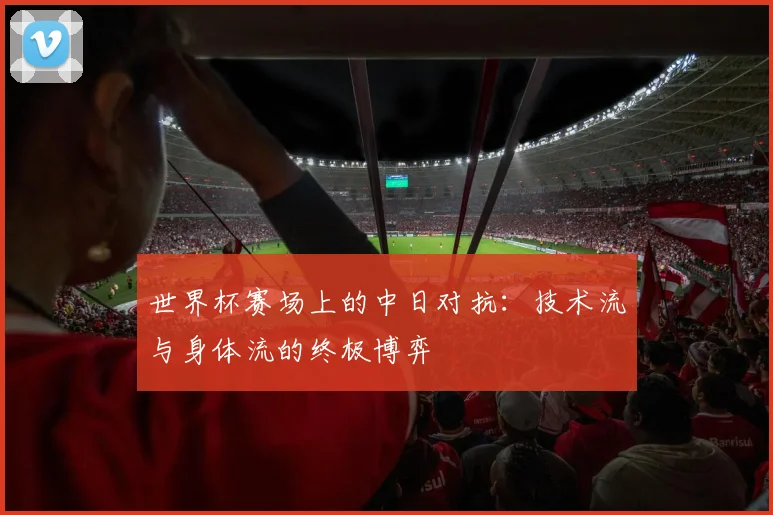 世界杯赛场上的中日对抗：技术流与身体流的终极博弈