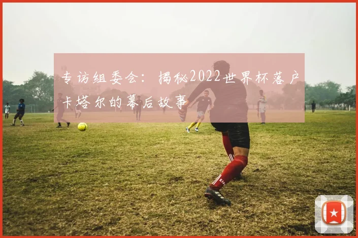 专访组委会：揭秘2022世界杯落户卡塔尔的幕后故事