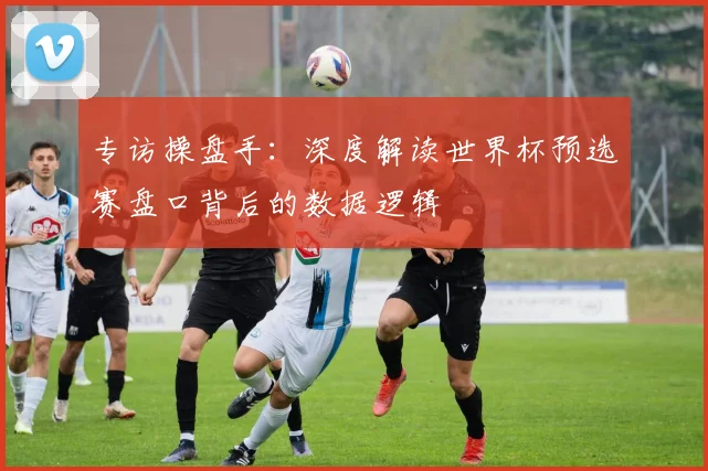 专访操盘手：深度解读世界杯预选赛盘口背后的数据逻辑
