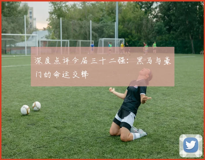 深度点评今届三十二强：黑马与豪门的命运交锋